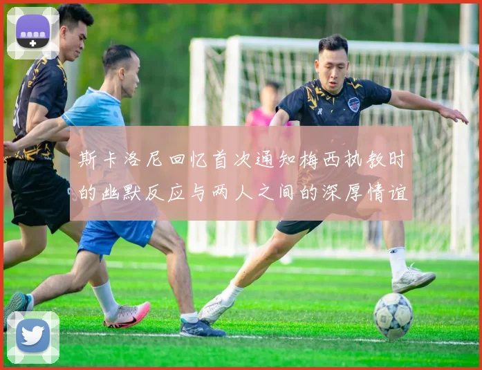 斯卡洛尼回忆首次通知梅西执教时的幽默反应与两人之间的深厚情谊