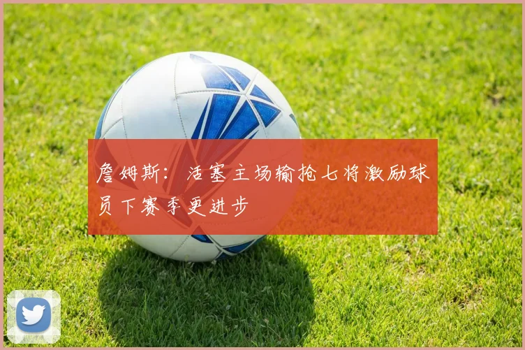 詹姆斯：活塞主场输抢七将激励球员下赛季更进步