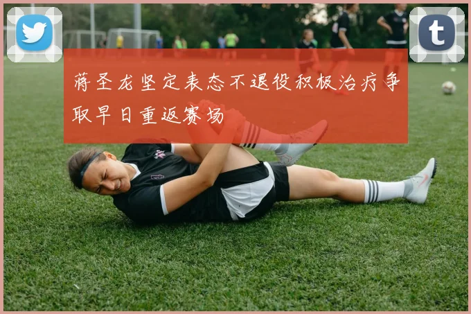 蒋圣龙坚定表态不退役积极治疗争取早日重返赛场