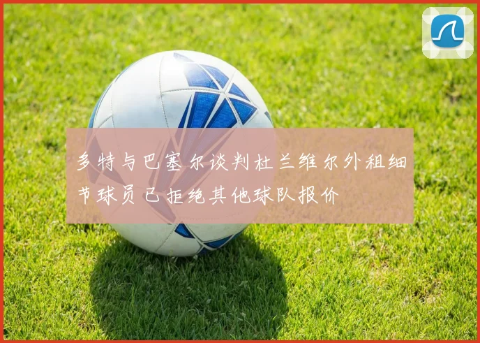 多特与巴塞尔谈判杜兰维尔外租细节球员已拒绝其他球队报价