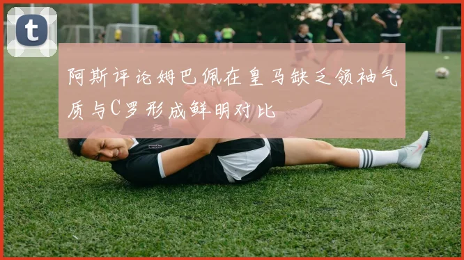 阿斯评论姆巴佩在皇马缺乏领袖气质与C罗形成鲜明对比