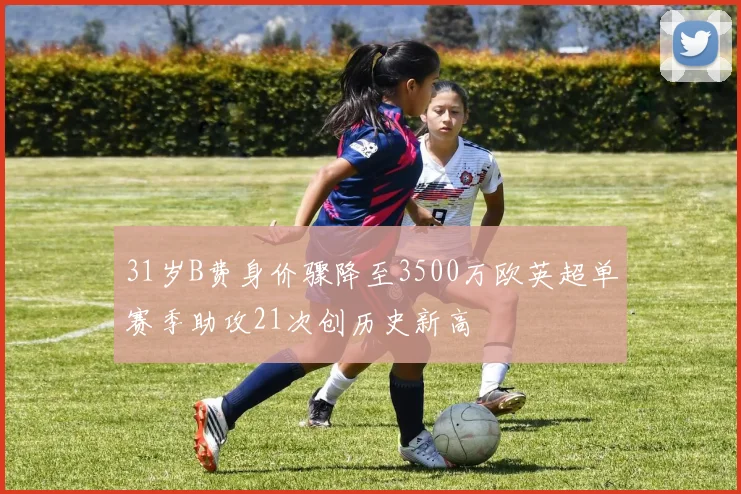 31岁B费身价骤降至3500万欧英超单赛季助攻21次创历史新高