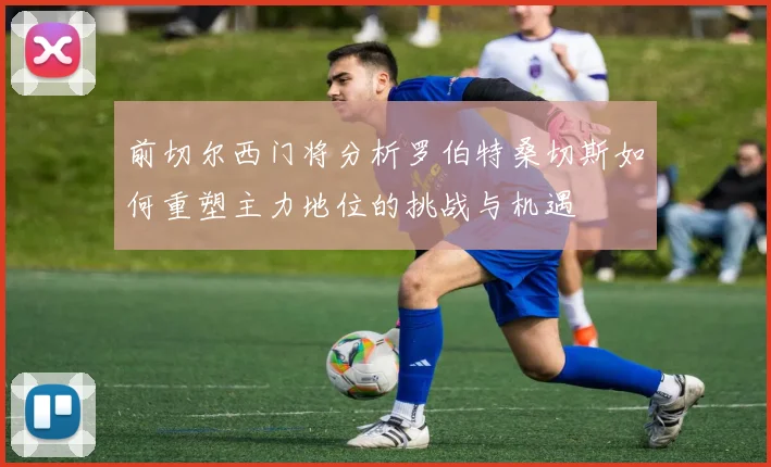 前切尔西门将分析罗伯特桑切斯如何重塑主力地位的挑战与机遇