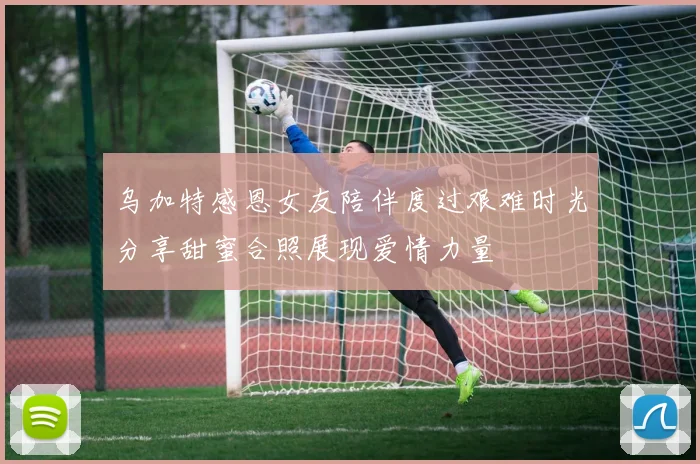 乌加特感恩女友陪伴度过艰难时光分享甜蜜合照展现爱情力量