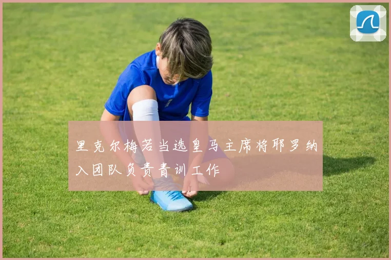 里克尔梅若当选皇马主席将耶罗纳入团队负责青训工作