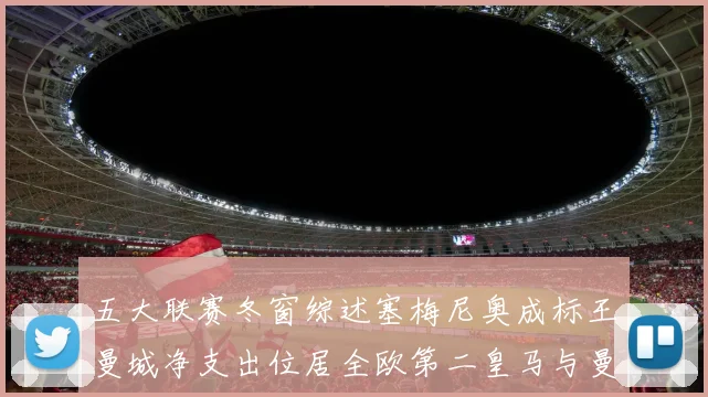 五大联赛冬窗综述塞梅尼奥成标王曼城净支出位居全欧第二皇马与曼联均未投入