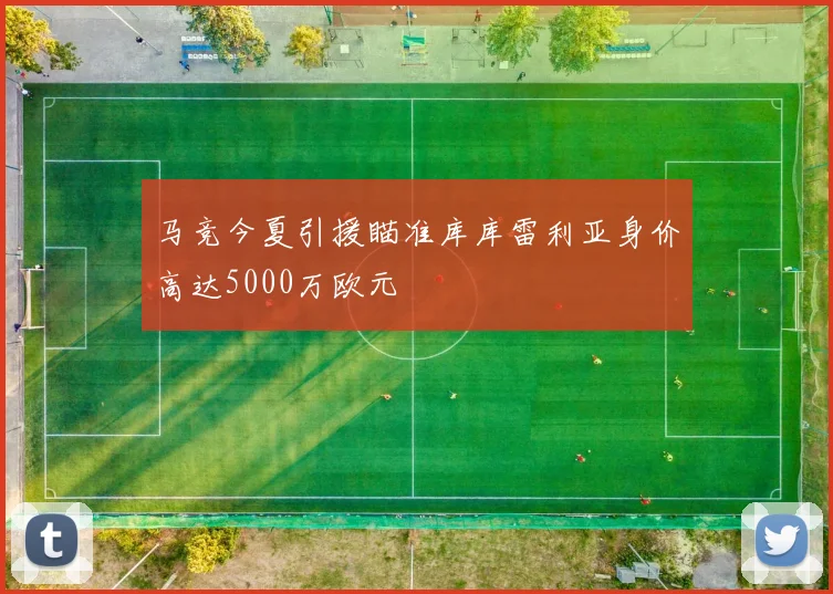 马竞今夏引援瞄准库库雷利亚身价高达5000万欧元