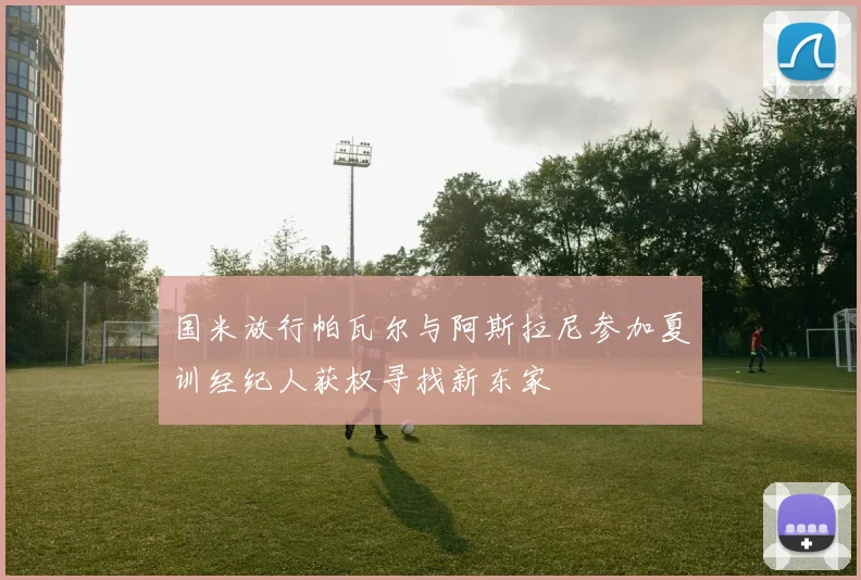 国米放行帕瓦尔与阿斯拉尼参加夏训经纪人获权寻找新东家
